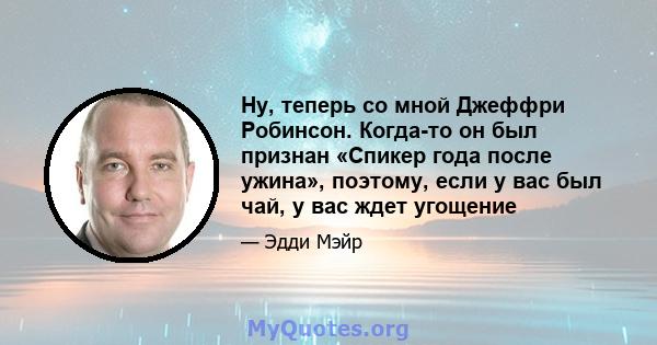 Ну, теперь со мной Джеффри Робинсон. Когда-то он был признан «Спикер года после ужина», поэтому, если у вас был чай, у вас ждет угощение