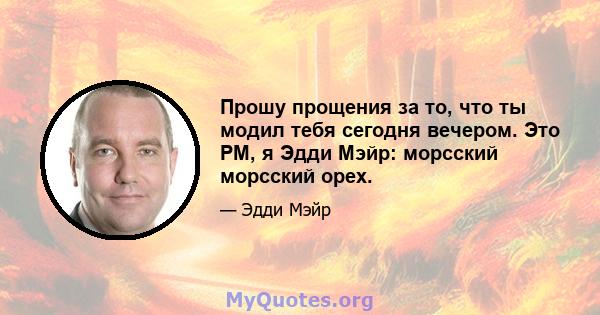 Прошу прощения за то, что ты модил тебя сегодня вечером. Это PM, я Эдди Мэйр: морсский морсский орех.