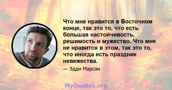 Что мне нравится в Восточном конце, так это то, что есть большая настойчивость, решимость и мужество. Что мне не нравится в этом, так это то, что иногда есть праздник невежества.