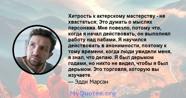 Хитрость к актерскому мастерству - не хвастаться; Это думать о мыслях персонажа. Мне повезло, потому что, когда я начал действовать, он выполнял работу над пабами. Я научился действовать в анонимности, поэтому к тому