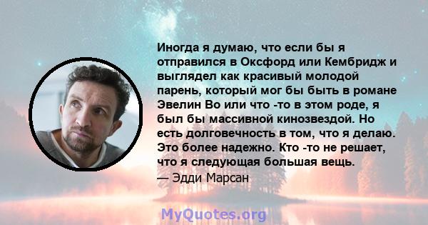 Иногда я думаю, что если бы я отправился в Оксфорд или Кембридж и выглядел как красивый молодой парень, который мог бы быть в романе Эвелин Во или что -то в этом роде, я был бы массивной кинозвездой. Но есть