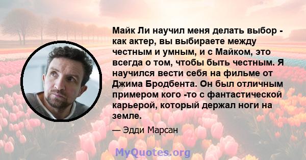 Майк Ли научил меня делать выбор - как актер, вы выбираете между честным и умным, и с Майком, это всегда о том, чтобы быть честным. Я научился вести себя на фильме от Джима Бродбента. Он был отличным примером кого -то с 