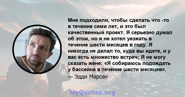 Мне подходили, чтобы сделать что -то в течение семи лет, и это был качественный проект. Я серьезно думал об этом, но я не хотел уезжать в течение шести месяцев в году. Я никогда не делал то, куда вы идете, и у вас есть