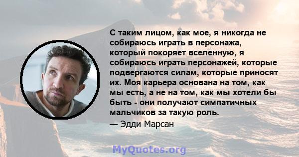 С таким лицом, как мое, я никогда не собираюсь играть в персонажа, который покоряет вселенную, я собираюсь играть персонажей, которые подвергаются силам, которые приносят их. Моя карьера основана на том, как мы есть, а