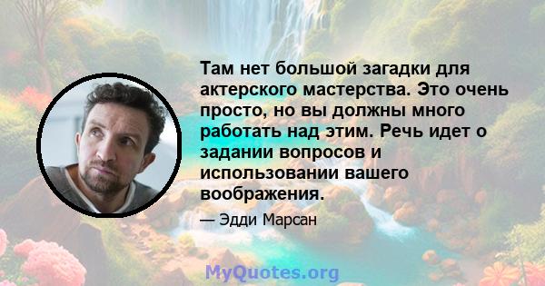 Там нет большой загадки для актерского мастерства. Это очень просто, но вы должны много работать над этим. Речь идет о задании вопросов и использовании вашего воображения.