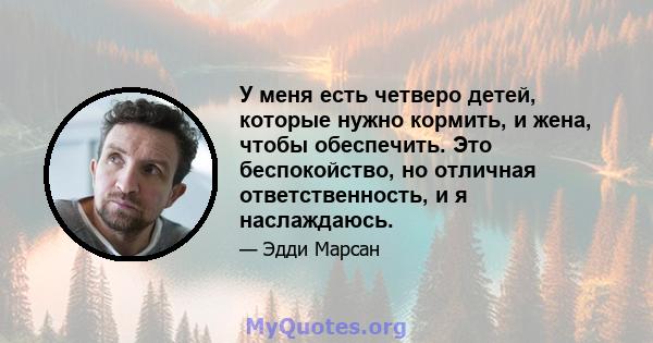 У меня есть четверо детей, которые нужно кормить, и жена, чтобы обеспечить. Это беспокойство, но отличная ответственность, и я наслаждаюсь.