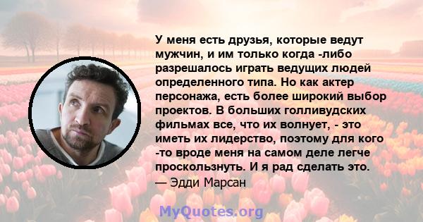 У меня есть друзья, которые ведут мужчин, и им только когда -либо разрешалось играть ведущих людей определенного типа. Но как актер персонажа, есть более широкий выбор проектов. В больших голливудских фильмах все, что