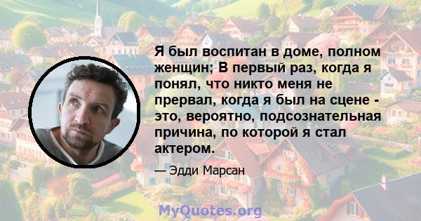 Я был воспитан в доме, полном женщин; В первый раз, когда я понял, что никто меня не прервал, когда я был на сцене - это, вероятно, подсознательная причина, по которой я стал актером.