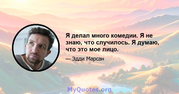 Я делал много комедии. Я не знаю, что случилось. Я думаю, что это мое лицо.