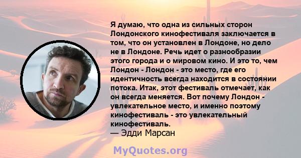 Я думаю, что одна из сильных сторон Лондонского кинофестиваля заключается в том, что он установлен в Лондоне, но дело не в Лондоне. Речь идет о разнообразии этого города и о мировом кино. И это то, чем Лондон - Лондон - 