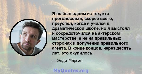 Я не был одним из тех, кто проголосовал, скорее всего, преуспел, когда я учился в драматической школе, но я выстоял и сосредоточился на актерском мастерстве, а не на правильных сторонах и получении правильного агента. В 