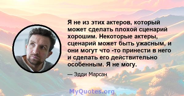 Я не из этих актеров, который может сделать плохой сценарий хорошим. Некоторые актеры, сценарий может быть ужасным, и они могут что -то принести в него и сделать его действительно особенным. Я не могу.