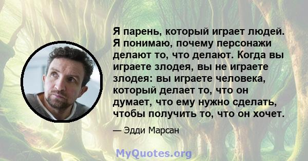 Я парень, который играет людей. Я понимаю, почему персонажи делают то, что делают. Когда вы играете злодея, вы не играете злодея: вы играете человека, который делает то, что он думает, что ему нужно сделать, чтобы