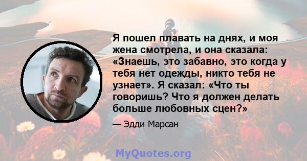 Я пошел плавать на днях, и моя жена смотрела, и она сказала: «Знаешь, это забавно, это когда у тебя нет одежды, никто тебя не узнает». Я сказал: «Что ты говоришь? Что я должен делать больше любовных сцен?»