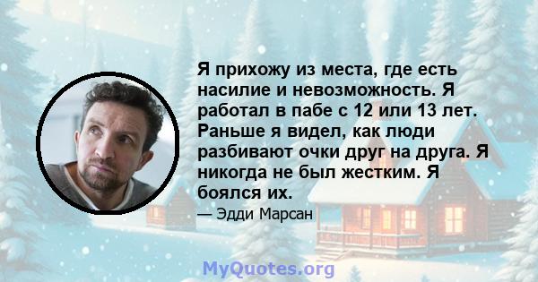 Я прихожу из места, где есть насилие и невозможность. Я работал в пабе с 12 или 13 лет. Раньше я видел, как люди разбивают очки друг на друга. Я никогда не был жестким. Я боялся их.