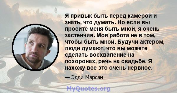 Я привык быть перед камерой и знать, что думать. Но если вы просите меня быть мной, я очень застенчив. Моя работа не в том, чтобы быть мной. Будучи актером, люди думают, что вы можете сделать восхваление на похоронах,