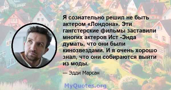 Я сознательно решил не быть актером «Лондона». Эти гангстерские фильмы заставили многих актеров Ист -Энда думать, что они были кинозвездами. И я очень хорошо знал, что они собираются выйти из моды.