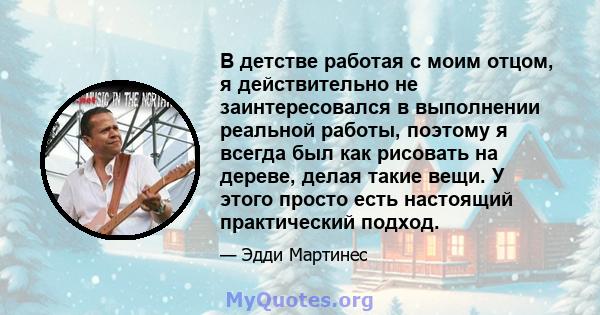 В детстве работая с моим отцом, я действительно не заинтересовался в выполнении реальной работы, поэтому я всегда был как рисовать на дереве, делая такие вещи. У этого просто есть настоящий практический подход.