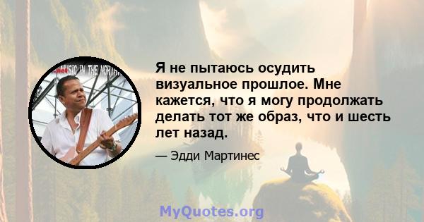 Я не пытаюсь осудить визуальное прошлое. Мне кажется, что я могу продолжать делать тот же образ, что и шесть лет назад.