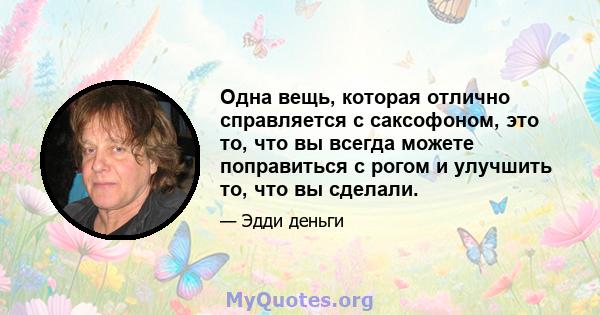 Одна вещь, которая отлично справляется с саксофоном, это то, что вы всегда можете поправиться с рогом и улучшить то, что вы сделали.