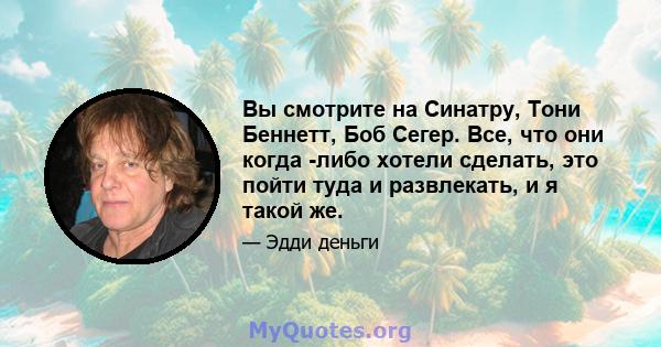 Вы смотрите на Синатру, Тони Беннетт, Боб Сегер. Все, что они когда -либо хотели сделать, это пойти туда и развлекать, и я такой же.