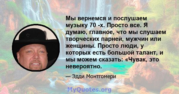 Мы вернемся и послушаем музыку 70 -х. Просто все. Я думаю, главное, что мы слушаем творческих парней, мужчин или женщины. Просто люди, у которых есть большой талант, и мы можем сказать: «Чувак, это невероятно.