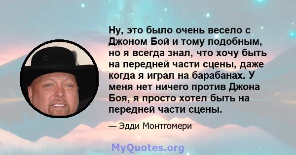 Ну, это было очень весело с Джоном Бой и тому подобным, но я всегда знал, что хочу быть на передней части сцены, даже когда я играл на барабанах. У меня нет ничего против Джона Боя, я просто хотел быть на передней части 