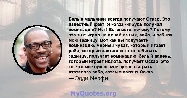 Белые мальчики всегда получают Оскар. Это известный факт. Я когда -нибудь получал номинацию? Нет! Вы знаете, почему? Потому что я не играл ни одной из них, раба, и взбила мою задницу. Вот как вы получаете номинацию.