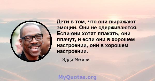 Дети в том, что они выражают эмоции. Они не сдерживаются. Если они хотят плакать, они плачут, и если они в хорошем настроении, они в хорошем настроении.