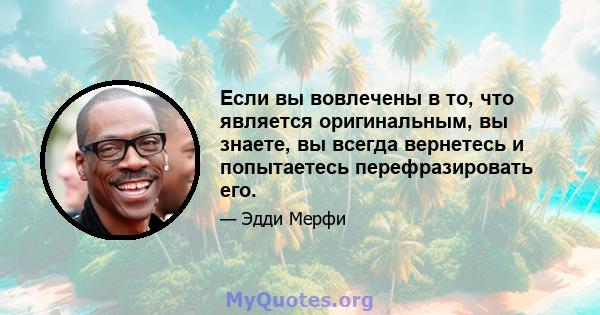 Если вы вовлечены в то, что является оригинальным, вы знаете, вы всегда вернетесь и попытаетесь перефразировать его.