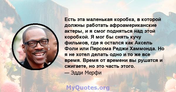 Есть эта маленькая коробка, в которой должны работать афроамериканские актеры, и я смог подняться над этой коробкой. Я мог бы снять кучу фильмов, где я остался как Аксель Фоли или Персома Реджи Хаммонда. Но я не хотел