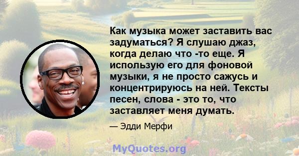 Как музыка может заставить вас задуматься? Я слушаю джаз, когда делаю что -то еще. Я использую его для фоновой музыки, я не просто сажусь и концентрируюсь на ней. Тексты песен, слова - это то, что заставляет меня думать.