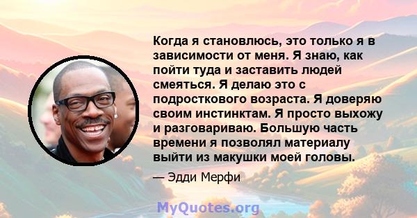 Когда я становлюсь, это только я в зависимости от меня. Я знаю, как пойти туда и заставить людей смеяться. Я делаю это с подросткового возраста. Я доверяю своим инстинктам. Я просто выхожу и разговариваю. Большую часть