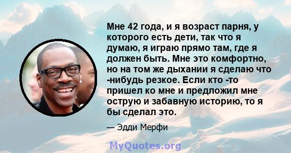 Мне 42 года, и я возраст парня, у которого есть дети, так что я думаю, я играю прямо там, где я должен быть. Мне это комфортно, но на том же дыхании я сделаю что -нибудь резкое. Если кто -то пришел ко мне и предложил