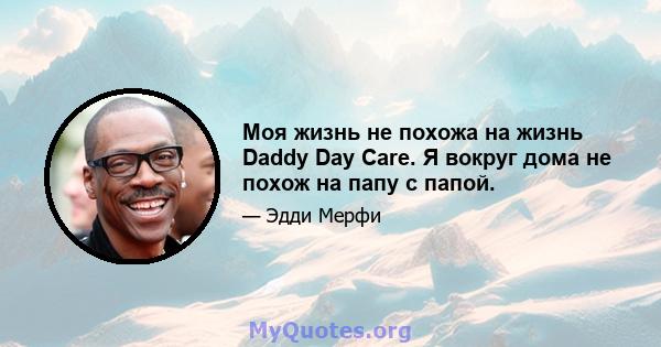 Моя жизнь не похожа на жизнь Daddy Day Care. Я вокруг дома не похож на папу с папой.