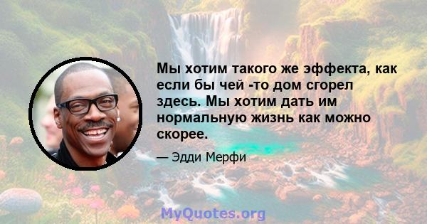 Мы хотим такого же эффекта, как если бы чей -то дом сгорел здесь. Мы хотим дать им нормальную жизнь как можно скорее.