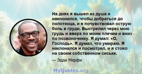 На днях я вышел из душа и наклонился, чтобы добраться до полотенца, и я почувствовал острую боль в груди. Выстрелил через мою грудь и вверх по моим плечам и вниз по позвоночнику. Я думал: «О, Господь». Я думал, что