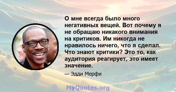 О мне всегда было много негативных вещей. Вот почему я не обращаю никакого внимания на критиков. Им никогда не нравилось ничего, что я сделал. Что знают критики? Это то, как аудитория реагирует, это имеет значение.