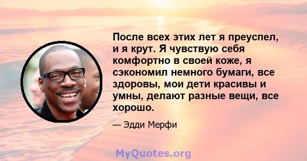 После всех этих лет я преуспел, и я крут. Я чувствую себя комфортно в своей коже, я сэкономил немного бумаги, все здоровы, мои дети красивы и умны, делают разные вещи, все хорошо.