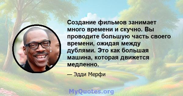 Создание фильмов занимает много времени и скучно. Вы проводите большую часть своего времени, ожидая между дублями. Это как большая машина, которая движется медленно.