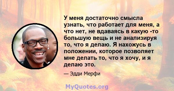 У меня достаточно смысла узнать, что работает для меня, а что нет, не вдаваясь в какую -то большую вещь и не анализируя то, что я делаю. Я нахожусь в положении, которое позволяет мне делать то, что я хочу, и я делаю это.