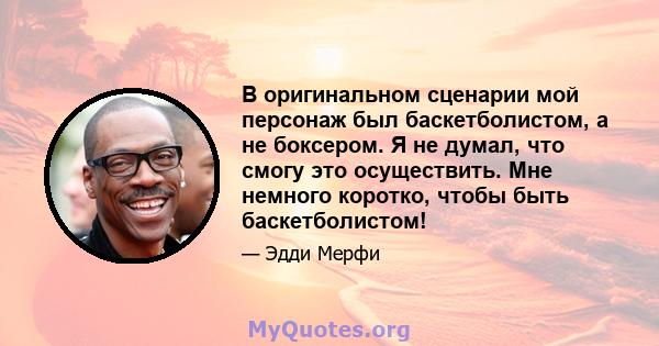 В оригинальном сценарии мой персонаж был баскетболистом, а не боксером. Я не думал, что смогу это осуществить. Мне немного коротко, чтобы быть баскетболистом!