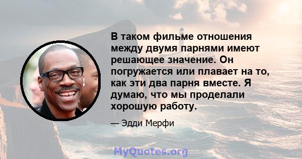 В таком фильме отношения между двумя парнями имеют решающее значение. Он погружается или плавает на то, как эти два парня вместе. Я думаю, что мы проделали хорошую работу.