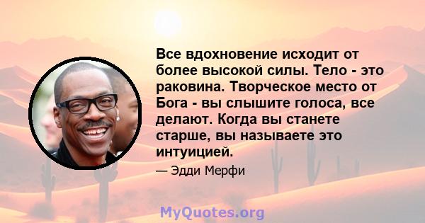 Все вдохновение исходит от более высокой силы. Тело - это раковина. Творческое место от Бога - вы слышите голоса, все делают. Когда вы станете старше, вы называете это интуицией.