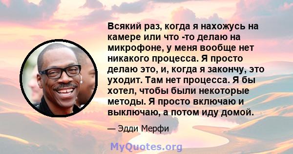 Всякий раз, когда я нахожусь на камере или что -то делаю на микрофоне, у меня вообще нет никакого процесса. Я просто делаю это, и, когда я закончу, это уходит. Там нет процесса. Я бы хотел, чтобы были некоторые методы.