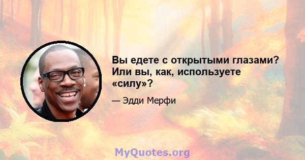 Вы едете с открытыми глазами? Или вы, как, используете «силу»?