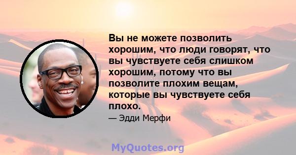 Вы не можете позволить хорошим, что люди говорят, что вы чувствуете себя слишком хорошим, потому что вы позволите плохим вещам, которые вы чувствуете себя плохо.