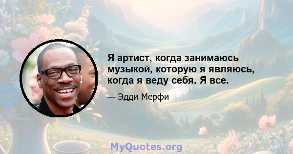 Я артист, когда занимаюсь музыкой, которую я являюсь, когда я веду себя. Я все.