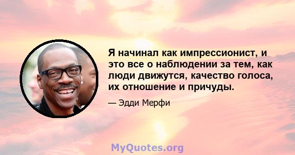 Я начинал как импрессионист, и это все о наблюдении за тем, как люди движутся, качество голоса, их отношение и причуды.