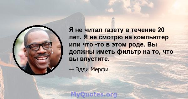 Я не читал газету в течение 20 лет. Я не смотрю на компьютер или что -то в этом роде. Вы должны иметь фильтр на то, что вы впустите.